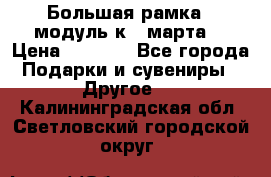 Большая рамка - модуль к 8 марта! › Цена ­ 1 700 - Все города Подарки и сувениры » Другое   . Калининградская обл.,Светловский городской округ 